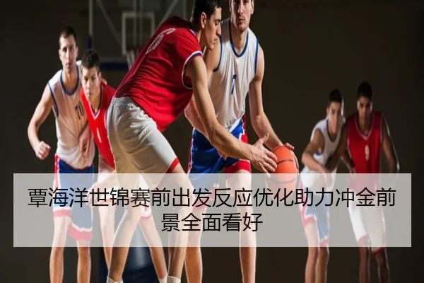 覃海洋世锦赛前出发反应优化助力冲金前景全面看好
