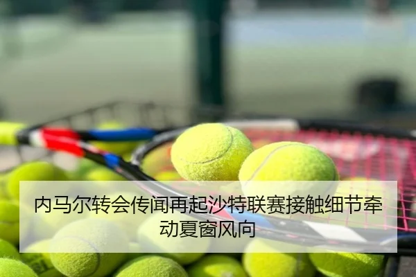 内马尔转会传闻再起沙特联赛接触细节牵动夏窗风向